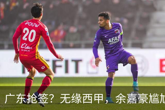广东抢签？无缘西甲，余嘉豪尴尬，下家3选1，朱芳雨官宣表态