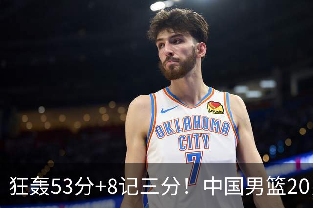狂轰53分+8记三分！中国男篮20岁2米前锋崛起：崔永熙替身大闪耀